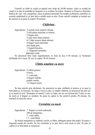 Cartofii se fierb în coajă cu puţină sare timp de 30-40 minute. Apoi se curăţă de
coajă şi se taie în jumătăţi pe lungime şi se scobesc la mijloc. Separat se freacă cu furculiţa
brânza de vaci, oul, margarina, sarea şi pâinea înmuiată. Se umple scobiturile cartofilor cu
această umplutură şi se pun într-o cratiţă unsă cu ulei. Peste cartofii umpluţi se toarnă sos
de usturoi şi se pune la cuptor 20 minute.

Chifteluţe
Ingrediente: 3 cartofi cruzi mijlocii răzuiţi,
2 felii pâine înmuiate şi stoarse,
2 linguri ulei,
2 cepe mari tăiate mărunt,
6-7 căţei usturoi tăiaţi mărunt,
8 linguri nucă măcinată,
sare după gust,
1 lingură busuioc,
½ linguriţă coriandru,
pătrunjel verde.
Se amestecă bine toate ingredientele, se lasă să stea 5-10 minute, se formează
chifteluţe cât o nucă. Se coc la cuptor 30-45 minute.

Clătite umplute cu mere
Ingrediente: 6 clătite groase,
8 mere,
½ cană apă,
4 linguri stafide,
puţină vanilie,
1-2 linguri miere
Se dau merele prin râzătoare. Se amestecă cu apa, stafidele şi mierea şi se pun la
fiert până ce se înmoaie. Se unge o tavă cu ulei, se umple clătitele cu amestecul de mai sus
şi se aşază în tavă. Deasupra se toarnă 2 căni cu lapte sau un sos format din 2 căni cu suc
de mere şi 4 linguri cu amidon. Se pune la cuptor la foc potrivit pentru 30 minute. Se
ornează cu nucă de cocos.

Cornuleţe cu nucă
Ingrediente: 7 linguri cu nucă măcinată,
200 gr margarina,
½ cană zahăr,
1 ¾ cană făină.
Se freacă margarina cu zahărul, nucile cu făina, adăugate puţin câte puţin. Se pune o
linguriţă esenţă de vanilie. Se fac cornuleţe şi se pun într-o tavă unsă cu ulei. Se pun în
cuptor şi se lasă până se rumenesc
43

 