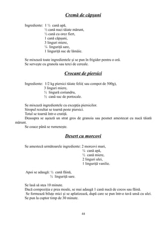 Cremă de căpşuni
Ingrediente: 1 ½ cană apă,
½ cană nuci tăiate mărunt,
½ cană cu orez fiert,
1 cană căpşuni,
3 linguri miere,
¼ linguriţă sare,
1 linguriţă suc de lămâie.
Se mixează toate ingredientele şi se pun în frigider pentru o oră.
Se serveşte cu granola sau terci de cereale.

Crocant de piersici
Ingrediente: 1/2 kg piersici tăiate felii( sau compot de 500g),
3 linguri miere,
½ lingură coriandru,
½ cană suc de portocale.
Se mixează ingredientele cu excepţia piersicilor.
Siropul rezultat se toarnă peste piersici.
Totul se toarnă într-o cratiţă.
Deasupra se aşează un strat gros de granoia sau pesmet amestecat cu nucă tăiată
mărunt.
Se coace până se rumeneşte.

Desert cu morcovi
Se amestecă următoarele ingrediente: 2 morcovi mari,
¼ cană apă,
½ cană miere,
2 linguri ulei,
1 linguriţă vanilie.
Apoi se adaugă: ½ cană făină,
½ linguriţă sare.
Se lasă să stea 10 minute.
Dacă compoziţia e prea moale, se mai adaugă 1 cană nucă de cocos sau făină.
Se formează biluţe mici şi se aplatizează, după care se pun într-o tavă unsă cu ulei.
Se pun la cuptor timp de 30 minute.

44

 