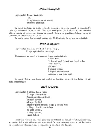 Dovlecei umpluţi
Ingrediente: 4-5 dovlecei mici,
1 ou,
½ kg brânză telemea sau caş,
frunze de pătrunjel.
Se curăţă dovleceii de coajă, se taie în lungime şi se scoate miezul cu linguriţa. Se
pune apă într-o oală cu puţină sare. Când apa clocoteşte se pun dovleceii, se lasă să fiarbă
câteva minute şi se scot cu lingura de spumă. Separat se pregăteşte brânza cu ou şi
pătrunjel. Se umple dovleceii cu vârf.
Se pun la cuptor într-o cratiţă unsă cu ulei 30-40 minute. Se servesc cu smântână.

Drob de ciuperci
Ingrediente: 1 cană cu orez fiert în 2 căni cu apă,
l/2kg ciuperci călite cu o ceapă.
Se amestecă cu orezul şi se adaugă: 1 cană nuci măcinate,
½ cană făină,
2-3 linguri pastă de roşii sau 1 cană bulion,
1 cană pesmet,
pătrunjel,
1 lingură vegeta,
1 lingură busuioc uscat,
coriandru şi sare după gust.
Se amestecă şi se pune într-o tavă unsă şi presărată cu pesmet. Se ţine la foc potrivit
până se rumeneşte.

Drob de fasole
Ingrediente: 3 căni de fasole fiartă,
2-3 cepe tăiate mărunt,
2 ardei graşi tăiaţi mărunt,
2 linguri de ulei,
6 linguri de făină,
2 felii de pâine înmuiată în apă şi stoarse bine,
½ linguri busuioc sau tarhon,
4-5 căţei usturoi,
½ linguriţe sare,
1 cană bulion.
Fasolea se mixează sau se dă prin maşina de tocat. Se adaugă restul ingredientelor,
se amestecă şi se toarnă într-un vas uns cu ulei. Se pune în cuptor pentru o oră. Deasupra
se presară puţin pătrunjel verde şi se garniseşte cu câteva felii de roşii.
45

 