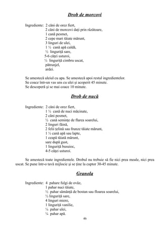 Drob de morcovi
Ingrediente: 2 căni de orez fiert,
2 căni de morcovi daţi prin râzătoare,
1 cană pesmet,
2 cepe mari tăiate mărunt,
3 linguri de ulei,
1 ½ cană apă caldă,
½ linguriţă sare,
5-6 căţei usturoi,
½ linguriţă cimbru uscat,
pătrunjel,
ardei.
Se amestecă uleiul cu apa. Se amestecă apoi restul ingredientelor.
Se coace într-un vas uns cu ulei şi acoperit 45 minute.
Se descoperă şi se mai coace 10 minute.

Drob de nucă
Ingrediente: 2 căni de orez fiert,
1 ½ cană de nuci măcinate,
2 căni pesmet,
½ cană seminţe de flarea soarelui,
2 linguri făină,
2 felii ţelină sau frunze tăiate mărunt,
1 ½ cană apă sau lapte,
1 ceapă tăiată mărunt,
sare după gust,
1 linguriţă busuioc,
4-5 căţei usturoi.
Se amestecă toate ingredientele. Drobul nu trebuie să fie nici prea moale, nici prea
uscat. Se pune într-o tavă mijlocie şi se ţine la cuptor 30-45 minute.

Granola
Ingrediente: 4 pahare fulgi de ovăz,
1 pahar nuci tăiate,
½ pahar sămânţă de bostan sau floarea soarelui,
½ linguriţă sare,
4 linguri miere,
1 linguriţă vanilie,
¼ pahar ulei,
¼ pahar apă.
46

 