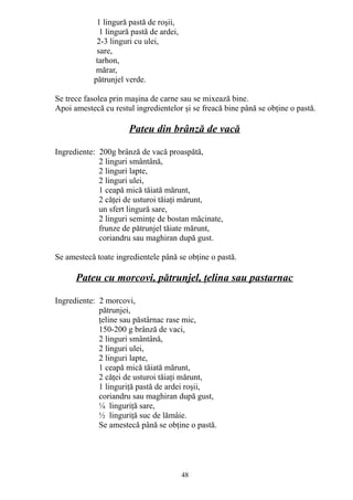 1 lingură pastă de roşii,
1 lingură pastă de ardei,
2-3 linguri cu ulei,
sare,
tarhon,
mărar,
pătrunjel verde.
Se trece fasolea prin maşina de carne sau se mixează bine.
Apoi amestecă cu restul ingredientelor şi se freacă bine până se obţine o pastă.

Pateu din brânză de vacă
Ingrediente: 200g brânză de vacă proaspătă,
2 linguri smântână,
2 linguri lapte,
2 linguri ulei,
1 ceapă mică tăiată mărunt,
2 căţei de usturoi tăiaţi mărunt,
un sfert lingură sare,
2 linguri seminţe de bostan măcinate,
frunze de pătrunjel tăiate mărunt,
coriandru sau maghiran după gust.
Se amestecă toate ingredientele până se obţine o pastă.

Pateu cu morcovi, pătrunjel, ţelina sau pastarnac
Ingrediente: 2 morcovi,
pătrunjei,
ţeline sau păstârnac rase mic,
150-200 g brânză de vaci,
2 linguri smântână,
2 linguri ulei,
2 linguri lapte,
1 ceapă mică tăiată mărunt,
2 căţei de usturoi tăiaţi mărunt,
1 linguriţă pastă de ardei roşii,
coriandru sau maghiran după gust,
¼ linguriţă sare,
½ linguriţă suc de lămâie.
Se amestecă până se obţine o pastă.

48

 