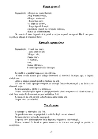 Pateu de nuci
Ingrediente: 6 linguri cu nuci măcinate,
300g brânză de vacă,
4 linguri smântână,
1 lingură cu sare,
4-5 căţei de usturoi,
1 lingură pastă de roşii,
o jumătate lingură cu coriandru măcinat,
frunze de ţelină mărunte
Se amestecă toate ingredientele până se obţine o pastă omogenă. Dacă este prea
uscată, se adaugă 2 linguri de lapte.

Sarmale vegetariene
Ingrediente: 1 varză mai mare,
1 cană orez nefiert,
3 linguri ulei,
2 cepe mari,
½ kg roşii,
sare,
frunze pătrunjel,
1 cană ciuperci călite în ceapă.
Se spală şi se curăţă varza, apoi se opăreşte.
Ceapa se taie mărunt şi se căleşte împreună cu morcovii în puţină apă, o lingură
ulei şi sare.
Apoi se adaugă orezul spălat şi 2 pahare de apă.
Se lasă să fiarbă aproape complet, se adaugă frunze de pătrunjel şi se lasă să se
răcească puţin.
Se pun ciupercile călite şi se amestecă.
Se fac sarmalele şi se aşază în cratiţă pe fundul căreia s-a pus varză tăiată mărunt şi
ulei. între straturile de sarmale se pun roşii tăiate felii.
Se acoperă cu apă, se lasă să fiarbă până când scade apa.
Se pot servi cu smântână.

Sos de mere
Se curăţă 4-5 mere şi se taie felii.
Se pun într-un vas cu apă puţină şi se fierb, după care se mixează.
Se adaugă miere şi vanilie după gust.
Se poate servi dimineaţa pe o felie de pâine, cu granola sau cu muşii.
Pentru sezonul de iarnă se poate conserva în borcane sau pungi de plastic la
congelator.
49

 