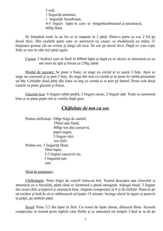2 ouă,
1 linguriţă amoniac,
1 linguriţă bicarbonat,
4-5 linguri lapte în care se stingebicarbonatul şi amoniacul,
600g făină.
Se frământă toate la un loc şi se împarte în 2 părţi. Dintr-o parte se coc 2 foi pe
dosul tăvii. Din cealaltă parte care se amestecă cu cacao, se modelează cu mâna 12
beţişoare groase cât un creion şi lungi cât tava. Se coc pe dosul tăvii. După ce s-au copt,
foile se taie în câte trei părţi egale.
Crema: 2 budinci care se fierb în 600ml lapte şi după ce se răcesc se amestecă cu un
unt stors de apă şi frecat cu 250g zahăr.
Modul de aşezare: Se pune o foaie, se unge cu cremă şi se aşază 3 beţe. Apoi se
unge iar cucremă şi se pun 2 beţe. Se unge din nou cu cremă şi se pune în vârful piramidei
un băţ. Celelalte două părţi din foaie se ung cu cremă şi se pun pe lateral. Peste cele două
castele se pune glazură şi frişca.
Glazură rece: 6 linguri zahăr pudră, 3 linguri cacao, 2 linguri apă. Toate se amestecă
bine şi se pune puţin unt şi vanilie după gust.

Chiftelute de ton cu sos
Pentru chifteluţe: 100gr fulgi de cartofi,
350ml apă fiartă,
400gr ton din conservă,
piper negru,
3 linguri ulei,
sos chili.
Pentru sos: 1 linguriţă făină,
50ml lapte,
2-3 linguri caşcaval ras,
1 linguriţă unt,
sare.
Mod de preparare:
Chifteluţele: Pune fulgii de cartofi întru-un bol. Toarnă deasupra apa clocotită şi
amestecă cu o furculiţă, până când se formează o pastă omogenă. Adaugă tonul, 2 linguri
din sosul chili şi piperul şi amestecă bine. împarte compoziţia în 8 şi fă chiftele. Pune-le pe
un tocător şi lasă-le să se odihnească cel puţin 15 minute. încinge uleiul în tigaie şi pune-le
la prăjit, pe ambele părţi.
Sosul: Pune 2/3 din lapte la fiert. Cu restul de lapte rămas, diluează făina. Această
compoziţie se toarnă peste laptele care fierbe şi se amestecă tot timpul. Când se ia de pe
5

 