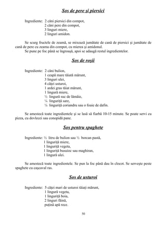 Sos de pere şi piersici
Ingrediente: 2 căni piersici din compot,
2 căni pere din compot,
3 linguri miere,
2 linguri amidon.
Se scurg fructele de zeamă, se mixează jumătate de cană de piersici şi jumătate de
cană de pere cu zeama din compot, cu mierea şi amidonul.
Se pune pe foc până se îngroaşă, apoi se adaugă restul ingredientelor.

Sos de roşii
Ingrediente: 2 căni bulion,
1 ceapă mare tăiată mărunt,
3 linguri ulei,
4 căţei usturoi,
1 ardei gras tăiat mărunt,
1 lingură miere,
½ lingură suc de lămâie,
¼ linguriţă sare,
¼ linguriţă coriandru sau o foaie de dafin.
Se amestecă toate ingredientele şi se lasă să fiarbă 10-15 minute. Se poate servi cu
pizza, cu dovlecei sau conopidă pane.

Sos pentru spaghete
Ingrediente: ½ litru de bulion sau ½ borcan pastă,
1 linguriţă miere,
1 linguriţă vegeta,
1 linguriţă busuioc sau maghiran,
1 lingură ulei.
Se amestecă toate ingredientele. Se pun la foc până dau în clocot. Se serveşte peste
spaghete cu caşcaval ras.

Sos de usturoi
Ingrediente: 5 căţei mari de usturoi tăiaţi mărunt,
1 lingură vegeta,
1 linguriţă boia,
2 linguri făină,
puţină apă rece.
50

 