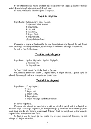 Se amestecă făina cu puţină apă rece. Se adaugă usturoiul, vegeta şi pudra de boia şi
uleiul. Se mai adaugă o jumătate cană de apă rece.
Se pune pe foc şi se amestecă până se îngroaşă.

Supă de ciuperci
Ingrediente: 2 căni ciuperci tăiate mărunt,
2 cepe mari tăiate mărunt,
1 lingură ulei,
4 căni apă,
1 cană lapte,
2 linguri făină,
1 linguriţă sare,
pătrunjel tăiat mărunt.
Ciupercile şi ceapa se înnăbuşă la foc mic în puţină apă şi o lingură de ulei. După
aceea se adaugă restul ingredientelor, restul de apă şi o mână de pătrunjel tăiat mărunt.
Se lasă la fiert 5-10 minute.

Terci de ovăz/ de grâu
Ingrediente: 1 pahar fuigi ovăz / 1 pahar fulgi grâu,
2-3 pahare apă,
½ linguriţă sare.
Se fierbe 30-40 minute/ se fierbe 1 oră ia foc mic.
Un jumătate pahar nuci tăiate, 2 linguri miere, 3 linguri stafide, 1 pahar lapte se
adaugă. Se consumă cu fructe proaspete sau conservate.

Tocăniţă de ciuperci
Ingrediente: 1/2 kg ciuperci,
4 cepe,
2 linguri ulei,
2 linguri făină,
1 linguriţă sare,
3 linguri pătrunjel verde tăiat mărunt.
Se curăţă ciupercile.
Ceapa se taie mărunt, se pune într-o cratiţă cu uleiul şi puţină apă şi se lasă să se
înnabuşe puţin. Se adaugă ciupercile, se pune puţină apă şi se lasă să fiarbă înnabuşit până
scade toată apa din ele. Separat se amestecă 2 linguri făină cu puţină apă, se toarnă peste
ciuperci când acestea sunt bine fierte.
Se lasă să dea în clocot de mai multe ori, se pune pătrunjelul deasupra. Se pot
adăuga 1-2 linguri smântână.
51

 