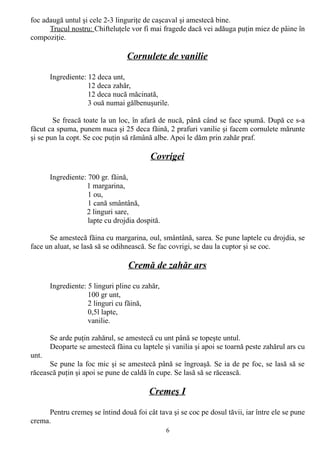 foc adaugă untul şi cele 2-3 linguriţe de caşcaval şi amestecă bine.
Trucul nostru: Chifteluţele vor fi mai fragede dacă vei adăuga puţin miez de pâine în
compoziţie.

Cornulete de vanilie
Ingrediente: 12 deca unt,
12 deca zahăr,
12 deca nucă măcinată,
3 ouă numai gălbenuşurile.
Se freacă toate la un loc, în afară de nucă, până când se face spumă. După ce s-a
făcut ca spuma, punem nuca şi 25 deca făină, 2 prafuri vanilie şi facem cornulete mărunte
şi se pun la copt. Se coc puţin să rămână albe. Apoi le dăm prin zahăr praf.

Covrigei
Ingrediente: 700 gr. făină,
1 margarina,
1 ou,
1 cană smântână,
2 linguri sare,
lapte cu drojdia dospită.
Se amestecă făina cu margarina, oul, smântână, sarea. Se pune laptele cu drojdia, se
face un aluat, se lasă să se odihnească. Se fac covrigi, se dau la cuptor şi se coc.

Cremă de zahăr ars
Ingrediente: 5 linguri pline cu zahăr,
100 gr unt,
2 linguri cu făină,
0,5l lapte,
vanilie.
Se arde puţin zahărul, se amestecă cu unt până se topeşte untul.
Deoparte se amestecă făina cu laptele şi vanilia şi apoi se toarnă peste zahărul ars cu
unt.
Se pune la foc mic şi se amestecă până se îngroaşă. Se ia de pe foc, se lasă să se
răcească puţin şi apoi se pune de caldă în cupe. Se lasă să se răcească.

Cremeş I
Pentru cremeş se întind două foi cât tava şi se coc pe dosul tăvii, iar între ele se pune
crema.
6

 