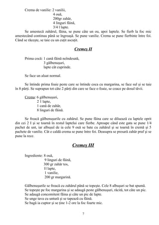 Crema de vanilie: 2 vanilii,
4 ouă,
200gr zahăr,
4 linguri făină,
3/4 l lapte.
Se amestecă zahărul, făina, se pune câte un ou, apoi laptele. Se fierb la foc mic
amestecând continuu până se îngroaşă. Se pune vanilie. Crema se pune fierbinte între foi.
Când se răceşte, se taie cu un cuţit ascuţit.

Cremeş II
Prima cocă: 1 cană făină neîndesată,
3 gălbenuşuri,
lapte cât cuprinde.
Se face un aluat normal.
Se întinde prima foaie peste care se întinde coca cu margarina, se face sul şi se taie
în 8 părţi. Se suprapun tot câte 2 părţi din care se face o foaie, se coace pe dosul tăvii.
Crema: 6 gălbenuşuri,
2 1 lapte,
1 cană de zahăr,
8 linguri de făină.
Se freacă gălbenuşurile cu zahărul. Se pune făina care se diluează cu laptele oprit
din cei 2 I şi se toarnă în restul laptelui care fierbe. Aproape când este gata se pune 1/4
pachet de unt, iar albuşul de ia cele 9 ouă se bate cu zahărul şi se toarnă în cremă şi 5
pachete de vanilie. Cât e caldă crema se pune între foi. Deasupra se presară zahăr praf şi se
pune la rece.

Cremeş III
Ingrediente: 8 ouă,
9 linguri de făină,
300 gr zahăr tos,
1l lapte,
1 vanilie,
200 gr margarină.
Gălbenuşurile se freacă cu zahărul până se topeşte. Cele 8 albuşuri se bat spumă.
Se topeşte pe foc margarina şi se adaugă peste gălbenuşuri, răcită, tot câte un pic.
Se adaugă concomitent făina şi câte un pic de lapte.
Se unge tava cu untură şi se tapează cu făină.
Se bagă ia cuptor şi se ţine 1-2 ore la foc foarte mic.
7

 