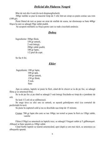 Deliciul din Pădurea Neagră
Blat de tort din 4 ouă (în tavă dreptunghiulară).
300gr stafide se pun la macerat timp de 3 zile într-un sirop cu puţin coniac sau rom
(100 gr).
Peste blatul de tort se pune un strat de stafide de seara, iar dimineaţa se bate 400gr
frişca la care se adaugă 50gr zahăr pudră.
Se acoperă stafidele cu frişca peste care se rade ciocolată amăruie.

Doboş
Ingrediente: 500gr făină,
150 gr untură,
2 ouă întregi,
200gr zahăr pudră,
100 gr lapte,
1/2 praf de copt.
Se fac 6 foi.

Ekler
Ingrediente: 100 gr lapte,
100 gr apă,
100 gr untură,
150 gr făină,
5 ouă,
Sare
Apa cu untura, laptele se pune la fiert, când dă în clocot se ia de pe foc, se adaugă
făina şi se amestecă bine.
Se ia de pe foc şi pe rând se adaugă 5 ouă întregi frecându-se timp de o jumătate de
oră.
Se lasă 1/2 oră să se odihnească.
Se unge tava cu ulei sau cu untură, se aşează grămăjoare mici (cu cornetul de
preferinţă) în tavă.
Se pune la cuptorul cald şi nu se deschide uşa timp de 15 minute.
Crema: 700 gr lapte din care se iau 100gr, iar restul se pune la fiert cu 150gr zahăr,
vanilie
Făina (150gr) se amestecă cu laptele rece, se adaugă 5 linguri zahăr şi 5 gălbenuşuri.
Albuşul se bate spumă cu 100gr zahăr.
Când fierbe laptele se toarnă amestecând, apoi după ce am mai răcit, se amesteca cu
albuşurile spumă.
8

 