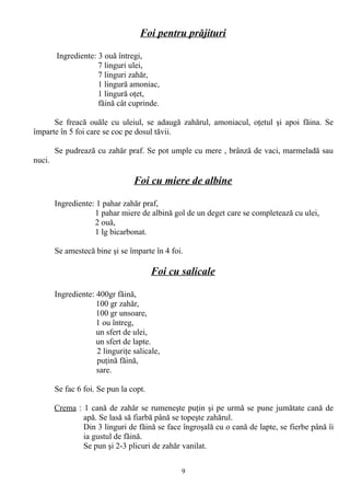 Foi pentru prăjituri
Ingrediente: 3 ouă întregi,
7 linguri ulei,
7 linguri zahăr,
1 lingură amoniac,
1 lingură oţet,
făină cât cuprinde.
Se freacă ouăle cu uleiul, se adaugă zahărul, amoniacul, oţetul şi apoi făina. Se
împarte în 5 foi care se coc pe dosul tăvii.
Se pudrează cu zahăr praf. Se pot umple cu mere , brânză de vaci, marmeladă sau
nuci.

Foi cu miere de albine
Ingrediente: 1 pahar zahăr praf,
1 pahar miere de albină gol de un deget care se completează cu ulei,
2 ouă,
1 lg bicarbonat.
Se amestecă bine şi se împarte în 4 foi.

Foi cu salicale
Ingrediente: 400gr făină,
100 gr zahăr,
100 gr unsoare,
1 ou întreg,
un sfert de ulei,
un sfert de lapte.
2 linguriţe salicale,
puţină făină,
sare.
Se fac 6 foi. Se pun la copt.
Crema : 1 cană de zahăr se rumeneşte puţin şi pe urmă se pune jumătate cană de
apă. Se lasă să fiarbă până se topeşte zahărul.
Din 3 linguri de făină se face îngroşală cu o cană de lapte, se fierbe până îi
ia gustul de făină.
Se pun şi 2-3 plicuri de zahăr vanilat.
9

 