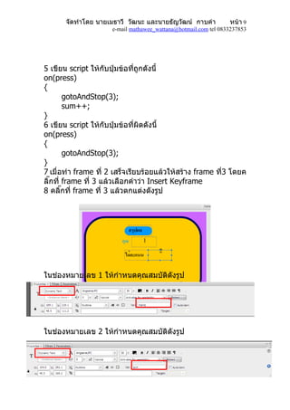 จัดทำำโดย นำยเมธำวี วัฒนะ และนำยธัญวัฒน์ กำบคำำ            หน้ำ 9
                     e-mail mathawee_wattana@hotmail.com tel 0833237853




5 เขียน script ให้กับปุ่มข้อทีถูกดังนี้
                               ่
on(press)
{
        gotoAndStop(3);
        sum++;
}
6 เขียน script ให้กับปุ่มข้อที่ผิดดังนี้
on(press)
{
        gotoAndStop(3);
}
7 เมื่อทำำ frame ที่ 2 เสร็จเรียบร้อยแล้วให้สร้ำง frame ที3 โดยค
                                                          ่
ลิ๊กที่ frame ที่ 3 แล้วเลือกคำำว่ำ Insert Keyframe
8 คลิ๊กที่ frame ที่ 3 แล้วตกแต่งดังรูป




                                1
                                      2



ในช่องหมำยเลข 1 ให้กำำหนดคุณสมบัติดังรูป




ในช่องหมำยเลข 2 ให้กำำหนดคุณสมบัติดังรูป
 