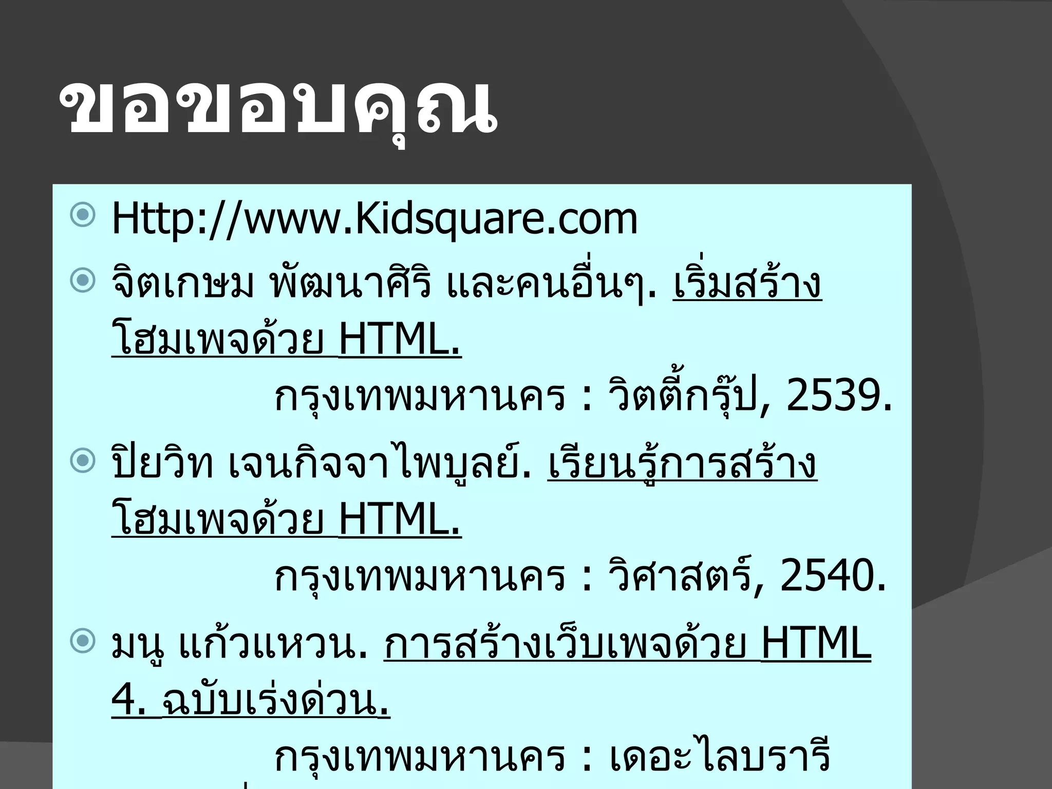 ขอขอบคุณ Http://www.Kidsquare.com จิตเกษม พัฒนาศิริ และคนอื่นๆ .  เริ่มสร้างโฮมเพจด้วย  HTML. กรุงเทพมหานคร  :   วิตตี้กรุ๊ป , 2539. ปิยวิท เจนกิจจาไพบูลย์ .  เรียนรู้การสร้างโฮมเพจด้วย  HTML . กรุงเทพมหานคร  :   วิศาสตร์ , 2540. มนู แก้วแหวน .  การสร้างเว็บเพจด้วย  HTML 4.  ฉบับเร่งด่วน .   กรุงเทพมหานคร  :   เดอะไลบรารีพับลิชชิ่ง , 2541. 