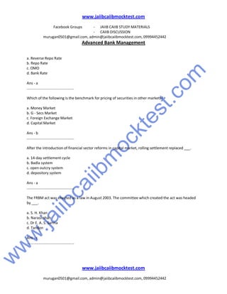 w
w
w
.jaiibcaiibm
ocktest.com
www.jaiibcaiibmocktest.com
Facebook Groups - JAIIB CAIIB STUDY MATERIALS
- CAIIB DISCUSSION
murugan0501@gmail.com, admin@jaiibcaiibmocktest.com, 09994452442
Advanced Bank Management
www.jaiibcaiibmocktest.com
murugan0501@gmail.com, admin@jaiibcaiibmocktest.com, 09994452442
a. Reverse Repo Rate
b. Repo Rate
c. OMO
d. Bank Rate
Ans - a
..............................................
Which of the following is the benchmark for pricing of securities in other markets?
a. Money Market
b. G - Secs Market
c. Foreign Exchange Market
d. Capital Market
Ans - b
..............................................
After the introduction of financial sector reforms in capital market, rolling settlement replaced ___.
a. 14-day settlement cycle
b. Badla system
c. open outcry system
d. depository system
Ans - a
..............................................
The FRBM act was enacted as a law in August 2003. The committee which created the act was headed
by ___.
a. S. H. Khan
b. Narasimhan
c. Dr E. A. S. Sarma
d. Tandon
Ans - c
..............................................
 