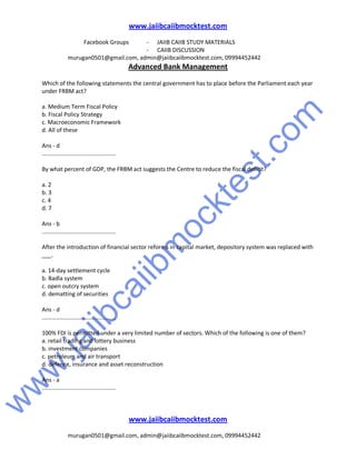 w
w
w
.jaiibcaiibm
ocktest.com
www.jaiibcaiibmocktest.com
Facebook Groups - JAIIB CAIIB STUDY MATERIALS
- CAIIB DISCUSSION
murugan0501@gmail.com, admin@jaiibcaiibmocktest.com, 09994452442
Advanced Bank Management
www.jaiibcaiibmocktest.com
murugan0501@gmail.com, admin@jaiibcaiibmocktest.com, 09994452442
Which of the following statements the central government has to place before the Parliament each year
under FRBM act?
a. Medium Term Fiscal Policy
b. Fiscal Policy Strategy
c. Macroeconomic Framework
d. All of these
Ans - d
..............................................
By what percent of GDP, the FRBM act suggests the Centre to reduce the fiscal deficit?
a. 2
b. 3
c. 4
d. 7
Ans - b
..............................................
After the introduction of financial sector reforms in capital market, depository system was replaced with
___.
a. 14-day settlement cycle
b. Badla system
c. open outcry system
d. dematting of securities
Ans - d
..............................................
100% FDI is permitted under a very limited number of sectors. Which of the following is one of them?
a. retail trading and lottery business
b. investment companies
c. petroleum and air transport
d. defence, insurance and asset reconstruction
Ans - a
..............................................
 