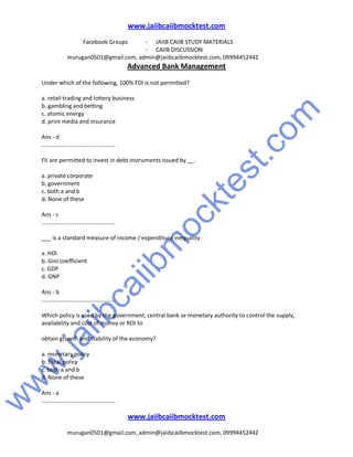 w
w
w
.jaiibcaiibm
ocktest.com
www.jaiibcaiibmocktest.com
Facebook Groups - JAIIB CAIIB STUDY MATERIALS
- CAIIB DISCUSSION
murugan0501@gmail.com, admin@jaiibcaiibmocktest.com, 09994452442
Advanced Bank Management
www.jaiibcaiibmocktest.com
murugan0501@gmail.com, admin@jaiibcaiibmocktest.com, 09994452442
Under which of the following, 100% FDI is not permitted?
a. retail trading and lottery business
b. gambling and betting
c. atomic energy
d. print media and insurance
Ans - d
..............................................
FII are permitted to invest in debt instruments issued by __.
a. private corporate
b. government
c. both a and b
d. None of these
Ans - c
..............................................
___ is a standard measure of income / expenditure inequality.
a. HDI
b. Gini coefficient
c. GDP
d. GNP
Ans - b
..............................................
Which policy is used by the government, central bank or monetary authority to control the supply,
availability and cost of money or ROI to
obtain growth and stability of the economy?
a. monetary policy
b. fiscal policy
c. both a and b
d. None of these
Ans - a
..............................................
 