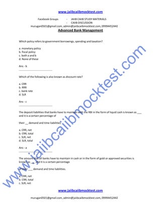 w
w
w
.jaiibcaiibm
ocktest.com
www.jaiibcaiibmocktest.com
Facebook Groups - JAIIB CAIIB STUDY MATERIALS
- CAIIB DISCUSSION
murugan0501@gmail.com, admin@jaiibcaiibmocktest.com, 09994452442
Advanced Bank Management
www.jaiibcaiibmocktest.com
murugan0501@gmail.com, admin@jaiibcaiibmocktest.com, 09994452442
Which policy refers to government borrowings, spending and taxation?
a. monetary policy
b. fiscal policy
c. both a and b
d. None of these
Ans - b
..............................................
Which of the following is also known as discount rate?
a. CRR
b. RRR
c. bank rate
d. SLR
Ans - c
..............................................
The deposit liabilities that banks have to maintain with the RBI in the form of liquid cash is known as ___
and it is a certain percentage of
their __ demand and time liabilities.
a. CRR, net
b. CRR, total
c. SLR, net
d. SLR, total
Ans - a
..............................................
The amount that all banks have to maintain in cash or in the form of gold or approved securities is
known as ___ and it is a certain percentage
of their ___ demand and time liabilities.
a. CRR, net
b. CRR, total
c. SLR, net
 