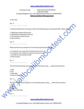 w
w
w
.jaiibcaiibm
ocktest.com
www.jaiibcaiibmocktest.com
Facebook Groups - JAIIB CAIIB STUDY MATERIALS
- CAIIB DISCUSSION
murugan0501@gmail.com, admin@jaiibcaiibmocktest.com, 09994452442
Advanced Bank Management
www.jaiibcaiibmocktest.com
murugan0501@gmail.com, admin@jaiibcaiibmocktest.com, 09994452442
d. SLR, total
Ans - d
..............................................
To absorb liquidity from the system, which of the following was introduced by RBI in March 2004?
a. OMO (Open Market Operations)
b. MSS (Market Stabilization Scheme)
c. SCC (Selective Credit Control)
d. None of these
Ans - b
..............................................
What would be the consequence of increasing repo (repurchase) rate?
a. It would be more expensive for banks to borrow money
b. It would be more cheaper for banks to borrow money
c. No effect on borrowing from RBI
d. None of these
Ans - a
..............................................
The central bank absorbs excess liquidity from the banks using ___.Select the best option.
a. CRR
b. SLR
c. Repo Rate
d. Reverse Repo Rate
Ans - d
..............................................
The central bank injects liquidity in to the banking system using ___. Select the best option.
a. CRR
b. SLR
c. Repo Rate
d. Reverse Repo Rate
Ans - c
..............................................
 