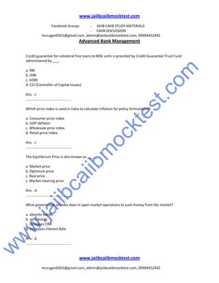 w
w
w
.jaiibcaiibm
ocktest.com
www.jaiibcaiibmocktest.com
Facebook Groups - JAIIB CAIIB STUDY MATERIALS
- CAIIB DISCUSSION
murugan0501@gmail.com, admin@jaiibcaiibmocktest.com, 09994452442
Advanced Bank Management
www.jaiibcaiibmocktest.com
murugan0501@gmail.com, admin@jaiibcaiibmocktest.com, 09994452442
Credit guarantee for collateral free loans to MSE units is provided by Credit Guarantee Trust Fund
administered by ___.
a. RBI
b. IDBI
c. SIDBI
d. CCI (Controller of Capital Issues)
Ans - c
..............................................
Which price index is used in India to calculate inflation for policy formulation?
a. Consumer price index
b. GDP deflator
c. Wholesale price index
d. Retail price index
Ans - c
..............................................
The Equilibrium Price is also known as _____.
a. Market price
b. Optimum price
c. Real price
c. Market-clearing price
Ans - d
..............................................
What government of India does in open market operations to suck money from the market?
a. absorbs bonds
b. sells bonds
c. increases CRR
d. increases interest Rate
Ans - b
..............................................
 