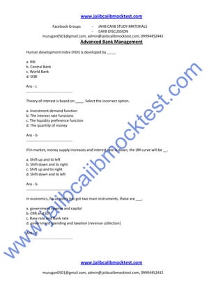 w
w
w
.jaiibcaiibm
ocktest.com
www.jaiibcaiibmocktest.com
Facebook Groups - JAIIB CAIIB STUDY MATERIALS
- CAIIB DISCUSSION
murugan0501@gmail.com, admin@jaiibcaiibmocktest.com, 09994452442
Advanced Bank Management
www.jaiibcaiibmocktest.com
murugan0501@gmail.com, admin@jaiibcaiibmocktest.com, 09994452442
Human development Index (HDI) is developed by ____.
a. RBI
b. Central Bank
c. World Bank
d. SEBI
Ans - c
..............................................
Theory of interest is based on ____. Select the incorrect option.
a. Investment demand function
b. The interest rate functions
c. The liquidity preference function
d. The quantity of money
Ans - b
..............................................
If in market, money supply increases and interest rate is down, the LM curve will be __.
a. Shift up and to left
b. Shift down and to right
c. Shift up and to right
d. Shift down and to left
Ans - b
..............................................
In economics, fiscal policy has got two main instruments, these are ___.
a. government reserve and capital
b. CRR and SLR
c. Base rate and Bank rate
d. government spending and taxation (revenue collection)
Ans - d
..............................................
 