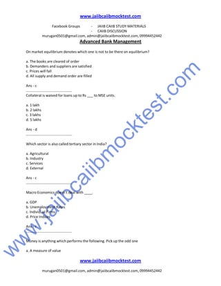 w
w
w
.jaiibcaiibm
ocktest.com
www.jaiibcaiibmocktest.com
Facebook Groups - JAIIB CAIIB STUDY MATERIALS
- CAIIB DISCUSSION
murugan0501@gmail.com, admin@jaiibcaiibmocktest.com, 09994452442
Advanced Bank Management
www.jaiibcaiibmocktest.com
murugan0501@gmail.com, admin@jaiibcaiibmocktest.com, 09994452442
On market equilibrium denotes which one is not to be there on equilibrium?
a. The books are cleared of order
b. Demanders and suppliers are satisfied
c. Prices will fall
d. All supply and demand order are filled
Ans - c
..............................................
Collateral is waived for loans up to Rs ___ to MSE units.
a. 1 lakh
b. 2 lakhs
c. 3 lakhs
d. 5 lakhs
Ans - d
..............................................
Which sector is also called tertiary sector in India?
a. Agricultural
b. Industry
c. Services
d. External
Ans - c
..............................................
Macro Economics doesn't deal with ____.
a. GDP
b. Unemployment Rates
c. Individual Firms
d. Price Indices
Ans - c
..............................................
Money is anything which performs the following. Pick up the odd one
a. A measure of value
 