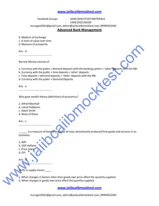 w
w
w
.jaiibcaiibm
ocktest.com
www.jaiibcaiibmocktest.com
Facebook Groups - JAIIB CAIIB STUDY MATERIALS
- CAIIB DISCUSSION
murugan0501@gmail.com, admin@jaiibcaiibmocktest.com, 09994452442
Advanced Bank Management
www.jaiibcaiibmocktest.com
murugan0501@gmail.com, admin@jaiibcaiibmocktest.com, 09994452442
b. Medium of exchange
c. A store of value over time
d. Measure of prosperity
Ans - d
..............................................
Narrow Money consists of
a. Currency with the public + demand deposits with the banking system + 'other' deposits with the RBI
b. Currency with the public + time deposits +`other' deposits
c. Time deposits + demand deposits + 'other' deposits with the RBI
d. Currency with the public + Demand Deposits
Ans - a
..............................................
Who gave wealth theory (definition) of economics?
a. Alfred Marshall
b. Lionel Robbions
c. Adam Smith
d. None of these
Ans - c
..............................................
______ is a measure of level of prices of all new, domestically produced final goods and services in an
economy.
a. WPI
b. GDP deflator
c. Price index
d. CPI
Ans - b
..............................................
Shifts in supply means ____.
a. When changes in factors other than goods own price affect the quantity supplied
b. When changes in goods own price affect the quantity supplied
 