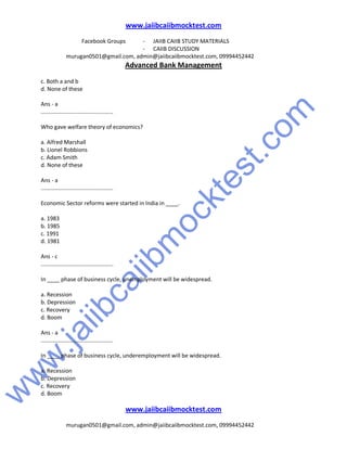 w
w
w
.jaiibcaiibm
ocktest.com
www.jaiibcaiibmocktest.com
Facebook Groups - JAIIB CAIIB STUDY MATERIALS
- CAIIB DISCUSSION
murugan0501@gmail.com, admin@jaiibcaiibmocktest.com, 09994452442
Advanced Bank Management
www.jaiibcaiibmocktest.com
murugan0501@gmail.com, admin@jaiibcaiibmocktest.com, 09994452442
c. Both a and b
d. None of these
Ans - a
..............................................
Who gave welfare theory of economics?
a. Alfred Marshall
b. Lionel Robbions
c. Adam Smith
d. None of these
Ans - a
..............................................
Economic Sector reforms were started in India in ____.
a. 1983
b. 1985
c. 1991
d. 1981
Ans - c
..............................................
In ____ phase of business cycle, unemployment will be widespread.
a. Recession
b. Depression
c. Recovery
d. Boom
Ans - a
..............................................
In ____ phase of business cycle, underemployment will be widespread.
a. Recession
b. Depression
c. Recovery
d. Boom
 
