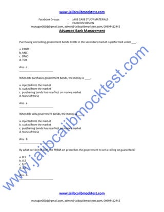 w
w
w
.jaiibcaiibm
ocktest.com
www.jaiibcaiibmocktest.com
Facebook Groups - JAIIB CAIIB STUDY MATERIALS
- CAIIB DISCUSSION
murugan0501@gmail.com, admin@jaiibcaiibmocktest.com, 09994452442
Advanced Bank Management
www.jaiibcaiibmocktest.com
murugan0501@gmail.com, admin@jaiibcaiibmocktest.com, 09994452442
Purchasing and selling government bonds by RBI in the secondary market is performed under ___.
a. FRBM
b. MSS
c. OMO
d. TOT
Ans - c
..............................................
When RBI purchases government bonds, the money is ____.
a. injected into the market
b. sucked from the market
c. purchasing bonds has no effect on money market
d. None of these
Ans - a
..............................................
When RBI sells government bonds, the money is ____.
a. injected into the market
b. sucked from the market
c. purchasing bonds has no effect on money market
d. None of these
Ans - b
..............................................
By what percent of GDP, the FRBM act prescribes the government to set a ceiling on guarantees?
a. 0.1
b. 0.5
c. 0.7
d. 1.5
Ans - b
..............................................
 