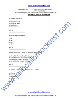 w
w
w
.jaiibcaiibm
ocktest.com
www.jaiibcaiibmocktest.com
Facebook Groups - JAIIB CAIIB STUDY MATERIALS
- CAIIB DISCUSSION
murugan0501@gmail.com, admin@jaiibcaiibmocktest.com, 09994452442
Advanced Bank Management
www.jaiibcaiibmocktest.com
murugan0501@gmail.com, admin@jaiibcaiibmocktest.com, 09994452442
CPI measures prices at
a. Wholesale Level
b. Consumer Level
c. Retail Level
d. None of these
Ans - c
..............................................
Broad money is indicated by ___.
a. M1
b. M2
c. M3
d. M4
Ans - c
..............................................
Which combination is wrong for definition of economics?
a. Alfred Marshall - welfare definition
b. Lionel Robbions - Scarcity definition
c. Adam Smith - wealth definition
d. Alfred Marshall - wealth definition
Ans - d
..............................................
In demand curve, quantity and prices are.......related
a. Directly
b. Inversely
c. Indirectly
d. Market
Ans - b
..............................................
 