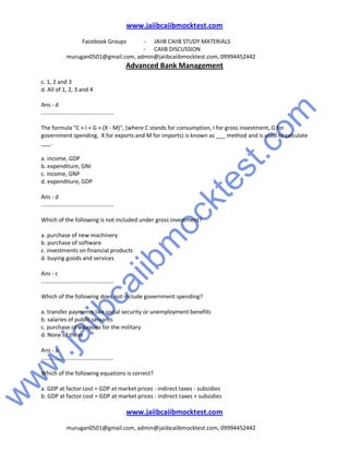 w
w
w
.jaiibcaiibm
ocktest.com
www.jaiibcaiibmocktest.com
Facebook Groups - JAIIB CAIIB STUDY MATERIALS
- CAIIB DISCUSSION
murugan0501@gmail.com, admin@jaiibcaiibmocktest.com, 09994452442
Advanced Bank Management
www.jaiibcaiibmocktest.com
murugan0501@gmail.com, admin@jaiibcaiibmocktest.com, 09994452442
c. 1, 2 and 3
d. All of 1, 2, 3 and 4
Ans - d
..............................................
The formula "C + I + G + (X - M)", (where C stands for consumption, I for gross investment, G for
government spending, X for exports and M for imports) is known as ___ method and is used to calculate
___.
a. income, GDP
b. expenditure, GNI
c. income, GNP
d. expenditure, GDP
Ans - d
..............................................
Which of the following is not included under gross investment?
a. purchase of new machinery
b. purchase of software
c. investments on financial products
d. buying goods and services
Ans - c
..............................................
Which of the following does not include government spending?
a. transfer payments like social security or unemployment benefits
b. salaries of public servants
c. purchase of weapons for the military
d. None of these
Ans - a
..............................................
Which of the following equations is correct?
a. GDP at factor cost = GDP at market prices - indirect taxes - subsidies
b. GDP at factor cost = GDP at market prices - indirect taxes + subsidies
 