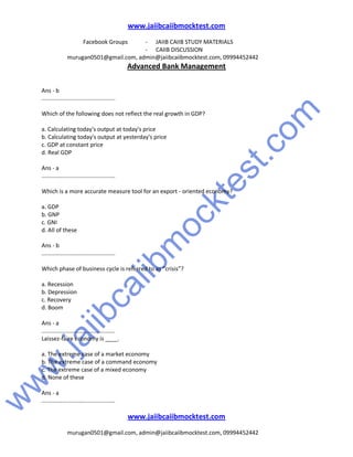 w
w
w
.jaiibcaiibm
ocktest.com
www.jaiibcaiibmocktest.com
Facebook Groups - JAIIB CAIIB STUDY MATERIALS
- CAIIB DISCUSSION
murugan0501@gmail.com, admin@jaiibcaiibmocktest.com, 09994452442
Advanced Bank Management
www.jaiibcaiibmocktest.com
murugan0501@gmail.com, admin@jaiibcaiibmocktest.com, 09994452442
Ans - b
..............................................
Which of the following does not reflect the real growth in GDP?
a. Calculating today's output at today's price
b. Calculating today's output at yesterday's price
c. GDP at constant price
d. Real GDP
Ans - a
..............................................
Which is a more accurate measure tool for an export - oriented economy?
a. GDP
b. GNP
c. GNI
d. All of these
Ans - b
..............................................
Which phase of business cycle is referred to as “crisis”?
a. Recession
b. Depression
c. Recovery
d. Boom
Ans - a
..............................................
Laissez-faire economy is ____.
a. The extreme case of a market economy
b. The extreme case of a command economy
c. The extreme case of a mixed economy
d. None of these
Ans - a
..............................................
 