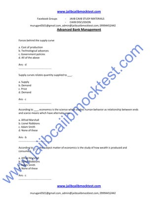 w
w
w
.jaiibcaiibm
ocktest.com
www.jaiibcaiibmocktest.com
Facebook Groups - JAIIB CAIIB STUDY MATERIALS
- CAIIB DISCUSSION
murugan0501@gmail.com, admin@jaiibcaiibmocktest.com, 09994452442
Advanced Bank Management
www.jaiibcaiibmocktest.com
murugan0501@gmail.com, admin@jaiibcaiibmocktest.com, 09994452442
Forces behind the supply curve
a. Cost of production
b. Technological advances
c. Government policies
d. All of the above
Ans - d
..............................................
Supply curves relates quantity supplied to ___.
a. Supply
b. Demand
c. Price
d. Demand
Ans - c
..............................................
According to ___, economics is the science which studies human behavior as relationship between ends
and scarce means which have alternate uses.
a. Alfred Marshall
b. Lionel Robbions
c. Adam Smith
d. None of these
Ans - b
..............................................
According to ___, the subject matter of economics is the study of how wealth is produced and
consumed.
a. Alfred Marshall
b. Lionel Robbions
c. Adam Smith
d. None of these
Ans - c
..............................................
 