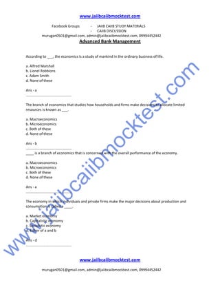 w
w
w
.jaiibcaiibm
ocktest.com
www.jaiibcaiibmocktest.com
Facebook Groups - JAIIB CAIIB STUDY MATERIALS
- CAIIB DISCUSSION
murugan0501@gmail.com, admin@jaiibcaiibmocktest.com, 09994452442
Advanced Bank Management
www.jaiibcaiibmocktest.com
murugan0501@gmail.com, admin@jaiibcaiibmocktest.com, 09994452442
According to ___, the economics is a study of mankind in the ordinary business of life.
a. Alfred Marshall
b. Lionel Robbions
c. Adam Smith
d. None of these
Ans - a
..............................................
The branch of economics that studies how households and firms make decisions to allocate limited
resources is known as ___.
a. Macroeconomics
b. Microeconomics
c. Both of these
d. None of these
Ans - b
..............................................
____ is a branch of economics that is concerned with the overall performance of the economy.
a. Macroeconomics
b. Microeconomics
c. Both of these
d. None of these
Ans - a
..............................................
The economy in which individuals and private firms make the major decisions about production and
consumption is called a ____.
a. Market economy
b. Capitalistic economy
c. Socialistic economy
d. Either of a and b
Ans - d
..............................................
 