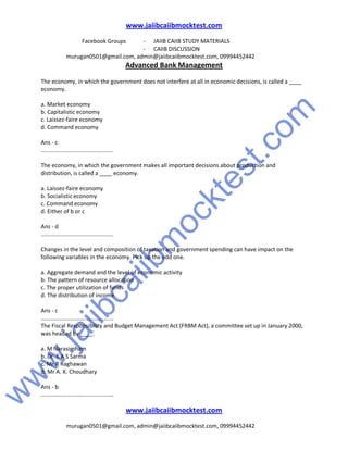 w
w
w
.jaiibcaiibm
ocktest.com
www.jaiibcaiibmocktest.com
Facebook Groups - JAIIB CAIIB STUDY MATERIALS
- CAIIB DISCUSSION
murugan0501@gmail.com, admin@jaiibcaiibmocktest.com, 09994452442
Advanced Bank Management
www.jaiibcaiibmocktest.com
murugan0501@gmail.com, admin@jaiibcaiibmocktest.com, 09994452442
The economy, in which the government does not interfere at all in economic decisions, is called a ____
economy.
a. Market economy
b. Capitalistic economy
c. Laissez-faire economy
d. Command economy
Ans - c
..............................................
The economy, in which the government makes all important decisions about production and
distribution, is called a ____ economy.
a. Laissez-faire economy
b. Socialistic economy
c. Command economy
d. Either of b or c
Ans - d
..............................................
Changes in the level and composition of taxation and government spending can have impact on the
following variables in the economy. Pick up the odd one.
a. Aggregate demand and the level of economic activity
b. The pattern of resource allocation
c. The proper utilization of funds
d. The distribution of income
Ans - c
..............................................
The Fiscal Responsibility and Budget Management Act (FRBM Act), a committee set up in January 2000,
was headed by ____.
a. M Narasimham
b. Dr. E A S Sarma
c. Mr R Raghawan
d. Mr A. K. Choudhary
Ans - b
..............................................
 