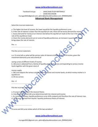 w
w
w
.jaiibcaiibm
ocktest.com
www.jaiibcaiibmocktest.com
Facebook Groups - JAIIB CAIIB STUDY MATERIALS
- CAIIB DISCUSSION
murugan0501@gmail.com, admin@jaiibcaiibmocktest.com, 09994452442
Advanced Bank Management
www.jaiibcaiibmocktest.com
murugan0501@gmail.com, admin@jaiibcaiibmocktest.com, 09994452442
Select the incorrect statement.
a. The higher the level of income, the lower would be the liquidity preference curve.
b. If the rate of interest is lower than the equilibrium rate, there will be excess demand for money.
c. Excess demand for money at an interest rate below the equilibrium leads to the rise in the interest
rate of the equilibrium level.
d. Given the money demand cure or curve of liquidity preference, an increase in quantity of money
brings down the rate of interest.
Ans - a
..............................................
Pick the correct statement.
a.a. IS curve tells us what will be various rates of interest at different levels of income, given the
investment demand curve and a family of
saving curves at different levels of income.
b. LM curve is obtained from a family of liquidity preference curves corresponding to various income
levels together with the given stock of
money supply.
c. LM curve depicts the various combinations of interest and income levels, at which money market is in
equilibrium.
d. All are correct.
Ans - d
..............................................
Pick the incorrect statement.
a. IS curve is derived from the classical theory.
b. Intersection of IS and LM curve determines both the interest and income.
c. As income decreases, liquidity preference curve shifts outward and therefore the rate of interest rises.
d. LM curve is derived from Keynes’ liquidity preference theory of interest.
Ans - c
..............................................
IS curve and LM curve relates which of the two variables?
 