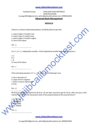 w
w
w
.jaiibcaiibm
ocktest.com
www.jaiibcaiibmocktest.com
Facebook Groups - JAIIB CAIIB STUDY MATERIALS
- CAIIB DISCUSSION
murugan0501@gmail.com, admin@jaiibcaiibmocktest.com, 09994452442
Advanced Bank Management
www.jaiibcaiibmocktest.com
murugan0501@gmail.com, admin@jaiibcaiibmocktest.com, 09994452442
MODULE-B
If there is a indirect relationship between rainfall & yield of crops then
a. yield is higher if rainfall is less
b. yield is lower if rainfall is less
c. yield is higher if rainfall is higher
d. none of the above
Ans - a
.............................................
If a = 2 , b = 1 , independent variable = 4 then dependent variable for an estimating line is
a. 2
b. 4
c. 6
d. none of the above
Ans - c
............................................
If the estimating equation is Y = a – b X. which of the following is true
a. the y intercept is b
b. slope of line is negative
c. there is inverse relationship
d. b & c
Ans - d
.............................................
Mr.Amit purchased a property for Rs.8 lac. He has been assured to get Rs 10 lac, after one year at 9%
interest rate. What is the net present value of the property based on this assured return?
a. Rs. 117400
b. Rs. 118300
c. Rs. 119200
d. Rs. 120100
Ans - a
.............................................
 