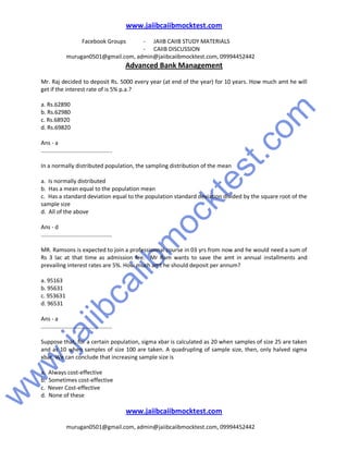 w
w
w
.jaiibcaiibm
ocktest.com
www.jaiibcaiibmocktest.com
Facebook Groups - JAIIB CAIIB STUDY MATERIALS
- CAIIB DISCUSSION
murugan0501@gmail.com, admin@jaiibcaiibmocktest.com, 09994452442
Advanced Bank Management
www.jaiibcaiibmocktest.com
murugan0501@gmail.com, admin@jaiibcaiibmocktest.com, 09994452442
Mr. Raj decided to deposit Rs. 5000 every year (at end of the year) for 10 years. How much amt he will
get if the interest rate of is 5% p.a.?
a. Rs.62890
b. Rs.62980
c. Rs.68920
d. Rs.69820
Ans - a
.............................................
In a normally distributed population, the sampling distribution of the mean
a. Is normally distributed
b. Has a mean equal to the population mean
c. Has a standard deviation equal to the population standard deviation divided by the square root of the
sample size
d. All of the above
Ans - d
.............................................
MR. Ramsons is expected to join a professionnal course in 03 yrs from now and he would need a sum of
Rs 3 lac at that time as admission fee. Mr Ram wants to save the amt in annual installments and
prevailing interest rates are 5%. How much amt he should deposit per annum?
a. 95163
b. 95631
c. 953631
d. 96531
Ans - a
.............................................
Suppose that, for a certain population, sigma xbar is calculated as 20 when samples of size 25 are taken
and as 10 when samples of size 100 are taken. A quadrupling of sample size, then, only halved sigma
xbar. We can conclude that increasing sample size is
a. Always cost-effective
b. Sometimes cost-effective
c. Never Cost-effective
d. None of these
 