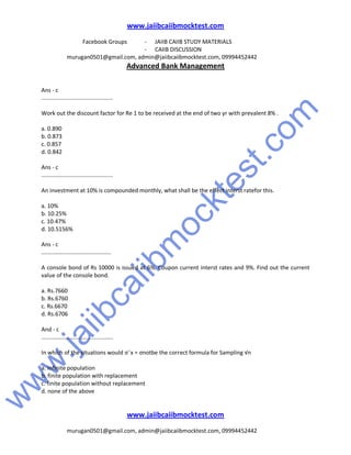 w
w
w
.jaiibcaiibm
ocktest.com
www.jaiibcaiibmocktest.com
Facebook Groups - JAIIB CAIIB STUDY MATERIALS
- CAIIB DISCUSSION
murugan0501@gmail.com, admin@jaiibcaiibmocktest.com, 09994452442
Advanced Bank Management
www.jaiibcaiibmocktest.com
murugan0501@gmail.com, admin@jaiibcaiibmocktest.com, 09994452442
Ans - c
.............................................
Work out the discount factor for Re 1 to be received at the end of two yr with prevalent 8% .
a. 0.890
b. 0.873
c. 0.857
d. 0.842
Ans - c
.............................................
An investment at 10% is compounded monthly, what shall be the effect interst ratefor this.
a. 10%
b. 10.25%
c. 10.47%
d. 10.5156%
Ans - c
............................................
A console bond of Rs 10000 is issued at 6%. Coupon current interst rates and 9%. Find out the current
value of the console bond.
a. Rs.7660
b. Rs.6760
c. Rs.6670
d. Rs.6706
And - c
.............................................
In which of the situations would σ¯x = σnotbe the correct formula for Sampling √n
a. infinite population
b. finite population with replacement
c. finite population without replacement
d. none of the above
 
