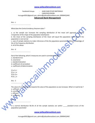 w
w
w
.jaiibcaiibm
ocktest.com
www.jaiibcaiibmocktest.com
Facebook Groups - JAIIB CAIIB STUDY MATERIALS
- CAIIB DISCUSSION
murugan0501@gmail.com, admin@jaiibcaiibmocktest.com, 09994452442
Advanced Bank Management
www.jaiibcaiibmocktest.com
murugan0501@gmail.com, admin@jaiibcaiibmocktest.com, 09994452442
Ans - c
.............................................
What does the Central tendency theorem state ?
a. as the sample size increases the sampling distribution of the mean will approach normality
irrespective of the shape of the population distribution
b. the mean of the sampling distribution of the mean will equal the population mean even if the
population is not normal
c. uses of sample statistics to make inferences of the the population parameters without knowledge of
the of the frequency distribution
d. all of the above
Ans - d
.............................................
Out of the following, which 3 measures are used in correlation analysis:
a. standard error
b. covariance
c. standard deviation
d. coefficient of correlation
e. coefficient of determination.
1) a, b, c
2) a, c, e
3) b, d, e
4) b, c, e
Ans - 3
.............................................
The value of a statistic tends towards the value of the population as size increases. What is it said to be ?
a. sufficient
b. consistent
c. efficient
d. unbiased
Ans - b
.............................................
In a normal distribution 95.5% of all the sample statistics are within _____standard errors of the
population parameter
 