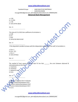 w
w
w
.jaiibcaiibm
ocktest.com
www.jaiibcaiibmocktest.com
Facebook Groups - JAIIB CAIIB STUDY MATERIALS
- CAIIB DISCUSSION
murugan0501@gmail.com, admin@jaiibcaiibmocktest.com, 09994452442
Advanced Bank Management
www.jaiibcaiibmocktest.com
murugan0501@gmail.com, admin@jaiibcaiibmocktest.com, 09994452442
a. ± 5%
b. ± 2.25%
c. ± 3%
d. none of the above
Ans - b
.............................................
The value of r2 is 0.49, then coefficient of correlation is
a. 0.49
b. 0.7
c. 0.07
d. cannot be determined
Ans - d
.............................................
If the dependent variable increases with the independent variable then the coeff. of correlation is
a. 0 to -1
b. 0 to – 0.5
c. 0 to -2
d. none of these
Ans - d
.............................................
The method of least squares finds the best fit line that _______ the error between observed &
estimated points on the line
a. maximises
b. minimizes
c. reduces to zero
d. b & c
Ans - b
.............................................
If sign of r is negative then it indicates
a. direct relationship between X & Y
b. indirect relationship between X & Y
c. inverse relationship between X & Y
d. b or c
 