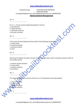 w
w
w
.jaiibcaiibm
ocktest.com
www.jaiibcaiibmocktest.com
Facebook Groups - JAIIB CAIIB STUDY MATERIALS
- CAIIB DISCUSSION
murugan0501@gmail.com, admin@jaiibcaiibmocktest.com, 09994452442
Advanced Bank Management
www.jaiibcaiibmocktest.com
murugan0501@gmail.com, admin@jaiibcaiibmocktest.com, 09994452442
Ans - d
.............................................
For Y = a - b X we say that relationship between Y and X is
a. direct & linear
b. indirect & linear
c. indirect & curvilinear
d. direct & curvilinear
Ans - b
.............................................
A time series of annual data will contain which of the following components
a. secular trend
b. cyclical fluctuation
c. seasonal variation
d. a & b
Ans - d
.............................................
Removing the highest & lowest actual-to-moving average values when computing seasonal index for
annual data reduces
a. extreme cyclical variations
b. secular trend
c. seasonal variations
d. all of these
Ans - a
............................................
The repetitive movement around a trend line in a 4- month period is best described by
a. seasonal variation
b. secular trend
c. cyclical fluctuation
d. irregular variation
Ans - a
.............................................
 