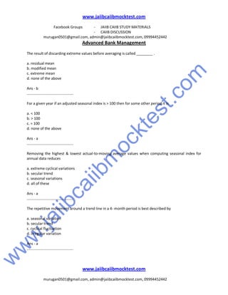 w
w
w
.jaiibcaiibm
ocktest.com
www.jaiibcaiibmocktest.com
Facebook Groups - JAIIB CAIIB STUDY MATERIALS
- CAIIB DISCUSSION
murugan0501@gmail.com, admin@jaiibcaiibmocktest.com, 09994452442
Advanced Bank Management
www.jaiibcaiibmocktest.com
murugan0501@gmail.com, admin@jaiibcaiibmocktest.com, 09994452442
The result of discarding extreme values before averaging is called ________ .
a. residual mean
b. modified mean
c. extreme mean
d. none of the above
Ans - b
.............................................
For a given year if an adjusted seasonal index is > 100 then for some other period it is
a. < 100
b. > 100
c. = 100
d. none of the above
Ans - a
.............................................
Removing the highest & lowest actual-to-moving average values when computing seasonal index for
annual data reduces
a. extreme cyclical variations
b. secular trend
c. seasonal variations
d. all of these
Ans - a
.............................................
The repetitive movement around a trend line in a 4- month period is best described by
a. seasonal variation
b. secular trend
c. cyclical fluctuation
d. irregular variation
Ans - a
.............................................
 