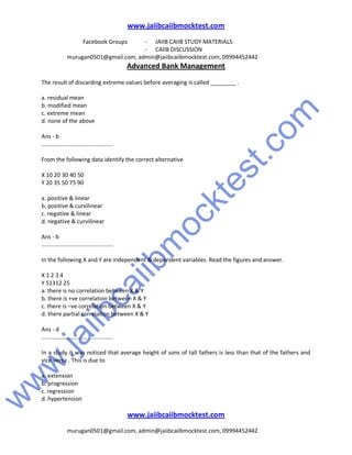 w
w
w
.jaiibcaiibm
ocktest.com
www.jaiibcaiibmocktest.com
Facebook Groups - JAIIB CAIIB STUDY MATERIALS
- CAIIB DISCUSSION
murugan0501@gmail.com, admin@jaiibcaiibmocktest.com, 09994452442
Advanced Bank Management
www.jaiibcaiibmocktest.com
murugan0501@gmail.com, admin@jaiibcaiibmocktest.com, 09994452442
The result of discarding extreme values before averaging is called ________ .
a. residual mean
b. modified mean
c. extreme mean
d. none of the above
Ans - b
.............................................
From the following data identify the correct alternative
X 10 20 30 40 50
Y 20 35 50 75 90
a. positive & linear
b. positive & curvilinear
c. negative & linear
d. negative & curvilinear
Ans - b
.............................................
In the following X and Y are independent & dependent variables. Read the figures and answer.
X 1 2 3 4
Y 51312 25
a. there is no correlation between X & Y
b. there is +ve correlation between X & Y
c. there is –ve correlation between X & Y
d. there partial correlation between X & Y
Ans - d
.............................................
In a study it was noticed that average height of sons of tall fathers is less than that of the fathers and
vice versa . This is due to
a. extension
b. progression
c. regression
d. hypertension
 