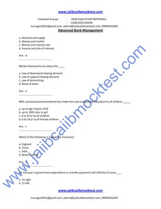 w
w
w
.jaiibcaiibm
ocktest.com
www.jaiibcaiibmocktest.com
Facebook Groups - JAIIB CAIIB STUDY MATERIALS
- CAIIB DISCUSSION
murugan0501@gmail.com, admin@jaiibcaiibmocktest.com, 09994452442
Advanced Bank Management
www.jaiibcaiibmocktest.com
murugan0501@gmail.com, admin@jaiibcaiibmocktest.com, 09994452442
a. Demand and supply
b. Money and market
c. Money and interest rate
d. Income and rate of interest
Ans - d
..............................................
Market Demand Curve obeys the ____.
a. Law of downward-sloping demand
b. Law of upward-sloping demand
c. Law of diminishing
d. None of these
Ans - a
..............................................
86th constitutional amendment has made free and compulsory education to all children _____.
a. up to age 14 girls child
b. up to 10th class to girl
c. 6 to 14 yr to all children
d. 6 to 14 yr to all female children
Ans - c
..............................................
Which of the following is Capitalistic Economy?
a. England
b. China
c. India
d. None of these
Ans - a
..............................................
An increase in government expenditure or transfer payments will shift the IS curve ___.
a. To right
b. To left
 
