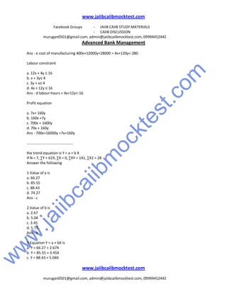 w
w
w
.jaiibcaiibm
ocktest.com
www.jaiibcaiibmocktest.com
Facebook Groups - JAIIB CAIIB STUDY MATERIALS
- CAIIB DISCUSSION
murugan0501@gmail.com, admin@jaiibcaiibmocktest.com, 09994452442
Advanced Bank Management
www.jaiibcaiibmocktest.com
murugan0501@gmail.com, admin@jaiibcaiibmocktest.com, 09994452442
Ans - e cost of manufacturing 400x+12000y=28000 = 4x+120y<-280
Labour constraint
a. 12x + 4y ≤ 16
b. x + 3y≤ 4
c. 3y + x≤ 4
d. 4x + 12y ≤ 16
Ans - d labour hours = 4x+12y<-16
Profit equation
a. 7x+ 160y
b. 160x +7y
c. 700x + 1600y
d. 70x + 160y
Ans - 700x+16000y =7x+160y
.............................................
the trend equation is Y = a + b X
If N = 7, ∑Y = 619, ∑X = 0, ∑XY = 141, ∑X2 = 28
Answer the following
1.Value of a is
a. 66.27
b. 85.55
c. 88.43
d. 74.27
Ans - c
2.Value of b is
a. 2.67
b. 5.04
c. 3.45
d. 5.75
Ans - b
3.Equation Y = a + bX is
a. Y = 66.27 + 2.67X
b. Y = 85.55 + 3.45X
c. Y = 88.43 + 5.04X
 