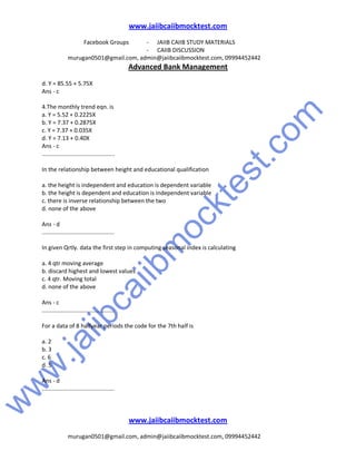 w
w
w
.jaiibcaiibm
ocktest.com
www.jaiibcaiibmocktest.com
Facebook Groups - JAIIB CAIIB STUDY MATERIALS
- CAIIB DISCUSSION
murugan0501@gmail.com, admin@jaiibcaiibmocktest.com, 09994452442
Advanced Bank Management
www.jaiibcaiibmocktest.com
murugan0501@gmail.com, admin@jaiibcaiibmocktest.com, 09994452442
d. Y = 85.55 + 5.75X
Ans - c
4.The monthly trend eqn. is
a. Y = 5.52 + 0.2225X
b. Y = 7.37 + 0.2875X
c. Y = 7.37 + 0.035X
d. Y = 7.13 + 0.40X
Ans - c
.............................................
In the relationship between height and educational qualification
a. the height is independent and education is dependent variable
b. the height is dependent and education is independent variable
c. there is inverse relationship between the two
d. none of the above
Ans - d
.............................................
In given Qrtly. data the first step in computing seasonal index is calculating
a. 4 qtr moving average
b. discard highest and lowest values
c. 4 qtr. Moving total
d. none of the above
Ans - c
.............................................
For a data of 8 halfyear periods the code for the 7th half is
a. 2
b. 3
c. 6
d. 5
Ans - d
.............................................
 