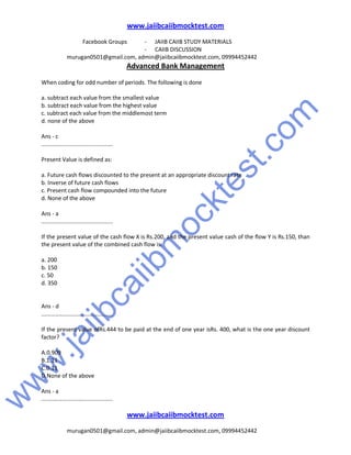 w
w
w
.jaiibcaiibm
ocktest.com
www.jaiibcaiibmocktest.com
Facebook Groups - JAIIB CAIIB STUDY MATERIALS
- CAIIB DISCUSSION
murugan0501@gmail.com, admin@jaiibcaiibmocktest.com, 09994452442
Advanced Bank Management
www.jaiibcaiibmocktest.com
murugan0501@gmail.com, admin@jaiibcaiibmocktest.com, 09994452442
When coding for odd number of periods. The following is done
a. subtract each value from the smallest value
b. subtract each value from the highest value
c. subtract each value from the middlemost term
d. none of the above
Ans - c
.............................................
Present Value is defined as:
a. Future cash flows discounted to the present at an appropriate discount rate
b. Inverse of future cash flows
c. Present cash flow compounded into the future
d. None of the above
Ans - a
.............................................
If the present value of the cash flow X is Rs.200, and the present value cash of the flow Y is Rs.150, than
the present value of the combined cash flow is:
a. 200
b. 150
c. 50
d. 350
Ans - d
.............................................
If the present value ofRs.444 to be paid at the end of one year isRs. 400, what is the one year discount
factor?
A.0.909
B.1.11
C.0.11
D.None of the above
Ans - a
.............................................
 