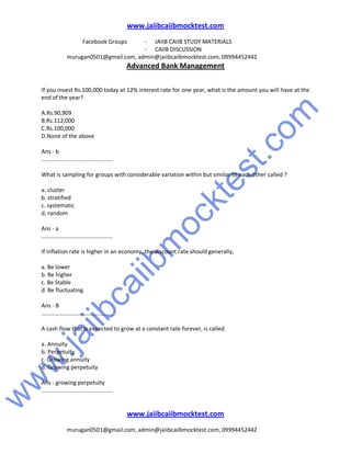 w
w
w
.jaiibcaiibm
ocktest.com
www.jaiibcaiibmocktest.com
Facebook Groups - JAIIB CAIIB STUDY MATERIALS
- CAIIB DISCUSSION
murugan0501@gmail.com, admin@jaiibcaiibmocktest.com, 09994452442
Advanced Bank Management
www.jaiibcaiibmocktest.com
murugan0501@gmail.com, admin@jaiibcaiibmocktest.com, 09994452442
If you invest Rs.100,000 today at 12% interest rate for one year, what is the amount you will have at the
end of the year?
A.Rs.90,909
B.Rs.112,000
C.Rs.100,000
D.None of the above
Ans - b
.............................................
What is sampling for groups with considerable variation within but similar to each other called ?
a. cluster
b. stratified
c. systematic
d. random
Ans - a
.............................................
If inflation rate is higher in an economy, the discount rate should generally,
a. Be lower
b. Be higher
c. Be Stable
d. Be fluctuating
Ans - B
.............................................
A cash flow that is expected to grow at a constant rate forever, is called.
a. Annuity
b. Perpetuity
c. Growing annuity
d. Growing perpetuity
Ans - growing perpetuity
.............................................
 
