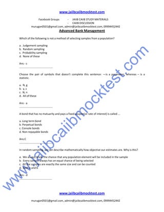 w
w
w
.jaiibcaiibm
ocktest.com
www.jaiibcaiibmocktest.com
Facebook Groups - JAIIB CAIIB STUDY MATERIALS
- CAIIB DISCUSSION
murugan0501@gmail.com, admin@jaiibcaiibmocktest.com, 09994452442
Advanced Bank Management
www.jaiibcaiibmocktest.com
murugan0501@gmail.com, admin@jaiibcaiibmocktest.com, 09994452442
Which of the following is not a method of selecting samples from a population?
a. Judgement sampling
b. Random sampling
c. Probability sampling
d. None of these
Ans - c
.............................................
Choose the pair of symbols that doesn't complete this sentence: —is a parameter, whereas – is a
statistic.
a. N, g
b. y, s
c. N, n
d. All of these
Ans - a
.............................................
A bond that has no matuarity and pays a fixed coupon(or rate of interest) is called ...
a. Long term bond
b. Perpetual bonds
c. Console bonds
d. Non-repayable bonds
Ans:C
.............................................
In random sampling, we can describe mathematically how objective our estimates are. Why is this?
a. We always know the chance that any population element will be included in the sample
b. Every sample always has an equal chance of being selected
c. All the samples are exactly the same size and can be counted
d. both a and b
Ans - d
............................................
 
