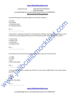 w
w
w
.jaiibcaiibm
ocktest.com
www.jaiibcaiibmocktest.com
Facebook Groups - JAIIB CAIIB STUDY MATERIALS
- CAIIB DISCUSSION
murugan0501@gmail.com, admin@jaiibcaiibmocktest.com, 09994452442
Advanced Bank Management
www.jaiibcaiibmocktest.com
murugan0501@gmail.com, admin@jaiibcaiibmocktest.com, 09994452442
A constant flow paid or received at regular time intervals is known as...
a. Annuity
b. Perpetuity
c. Growing annyuity
d. Growing perpetuity
Ans - a
.............................................
A fund which is created by companies to make payment of balloon repayment loans by regular annual
contributions to have adequate funds at the end of the period, when repayment fails due is called...
a. reserve fund
b. balloon fund
c. sinking fund
d. repayment fund
Ans - c
.............................................
An investment at 12% interest rate compounded monthly is equal to an annual rate of
a. 12.68%
b. 12.36%
c. 12%
d. None of the above
Ans - a
.............................................
A 5-year Govt. bond with a coupon rate of 8% has a face value of 1000. What is the annual interest
payment?
a. 80
b. 40
c. 100
d. None of the above
Ans - a
.............................................
 