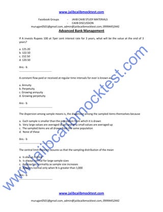 w
w
w
.jaiibcaiibm
ocktest.com
www.jaiibcaiibmocktest.com
Facebook Groups - JAIIB CAIIB STUDY MATERIALS
- CAIIB DISCUSSION
murugan0501@gmail.com, admin@jaiibcaiibmocktest.com, 09994452442
Advanced Bank Management
www.jaiibcaiibmocktest.com
murugan0501@gmail.com, admin@jaiibcaiibmocktest.com, 09994452442
If A invests Rupees 100 at 7per cent interest rate for 3 years, what will be the value at the end of 3
years?
a. 125.20
b. 122.50
c. 152.50
d. 120.50
Ans - b
............................................
A constant flow paid or received at regular time intervals for ever is known as...
a. Annuity
b. Perpetuity
c. Growing annyuity
d. Growing perpetuity
Ans - b
.............................................
The dispersion among sample means is, the dispersion among the sampled items themselves because
a. Each sample is smaller than the population from which it is drawn
b. Very large values are averaged down and very small values are averaged up
c. The sampled items are all drawn from the same population
d. None of these
Ans - b
.............................................
The central limit theorem assures us that the sampling distribution of the mean
a. Is always normal
b. Is always normal for large sample sizes
c. Approaches normality as sample size increases
d. Appears normal only when N is greater than 1,000
Ans - b
.............................................
 