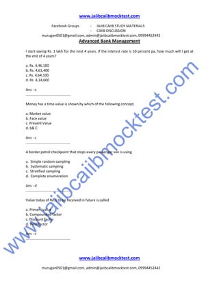 w
w
w
.jaiibcaiibm
ocktest.com
www.jaiibcaiibmocktest.com
Facebook Groups - JAIIB CAIIB STUDY MATERIALS
- CAIIB DISCUSSION
murugan0501@gmail.com, admin@jaiibcaiibmocktest.com, 09994452442
Advanced Bank Management
www.jaiibcaiibmocktest.com
murugan0501@gmail.com, admin@jaiibcaiibmocktest.com, 09994452442
I start saving Rs. 1 lakh for the next 4 years. If the interest rate is 10 percent pa, how much will I get at
the end of 4 years?
a. Rs. 4,46,100
b. Rs. 4,61,400
c. Rs. 4,64,100
d. Rs. 4,14,600
Ans - c
.............................................
Money has a time value is shown by which of the following concept.
a. Market value
b. Face value
c. Present Value
d. b& C
Ans - c
.............................................
A border patrol checkpoint that stops every passenger van is using
a. Simple random sampling
b. Systematic sampling
c. Stratified sampling
d. Complete enumeration
Ans - d
.............................................
Value today of Re.1 to be received in future is called
a. Present value
b. Compounded factor
c. Discount factor
d. Yield factor
Ans - c
.............................................
 